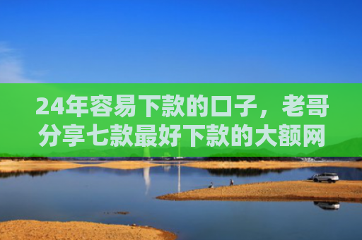 24年容易下款的口子，老哥分享七款最好下款的大额网贷口子