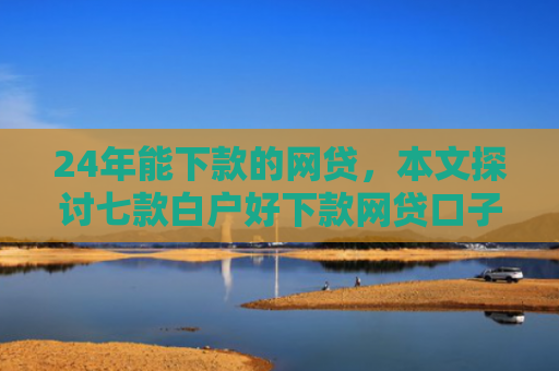 24年能下款的网贷，本文探讨七款白户好下款网贷口子