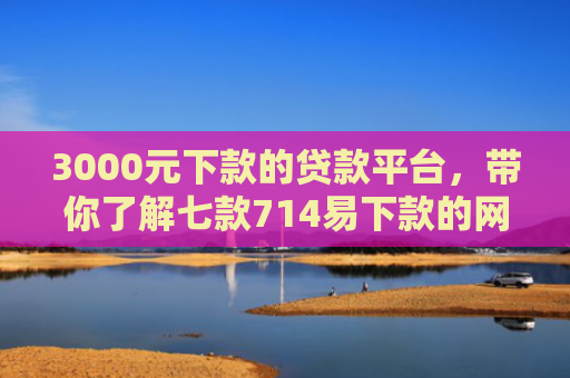 3000元下款的贷款平台，带你了解七款714易下款的网贷口子