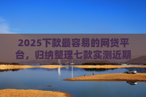 2025下款最容易的网贷平台，归纳整理七款实测近期下款的网贷口子