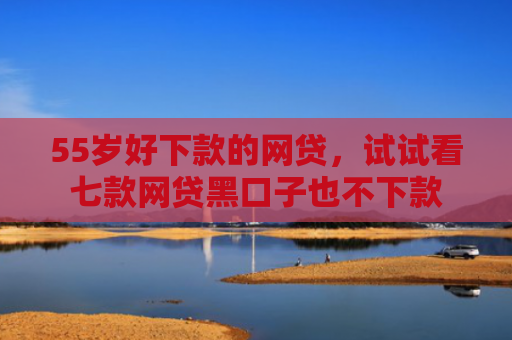 55岁好下款的网贷，试试看七款网贷黑口子也不下款