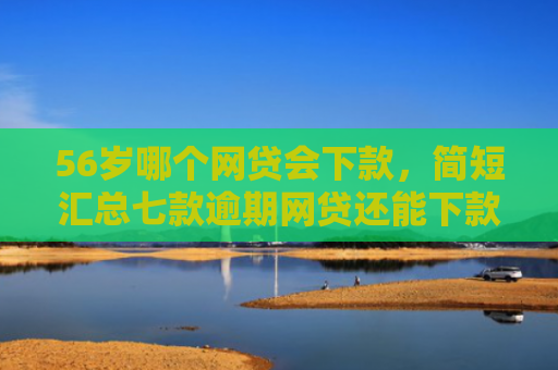 56岁哪个网贷会下款，简短汇总七款逾期网贷还能下款的口子