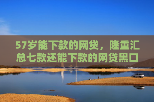 57岁能下款的网贷，隆重汇总七款还能下款的网贷黑口子