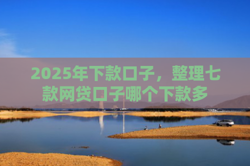 2025年下款口子，整理七款网贷口子哪个下款多