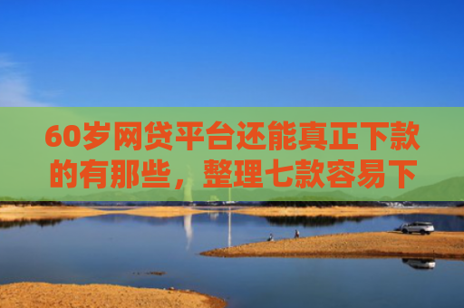 60岁网贷平台还能真正下款的有那些，整理七款容易下款的网贷口子平台