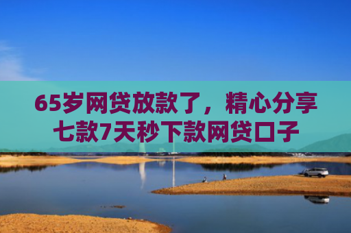 65岁网贷放款了，精心分享七款7天秒下款网贷口子