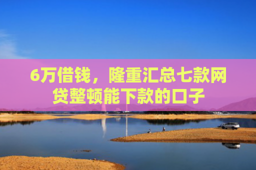 6万借钱，隆重汇总七款网贷整顿能下款的口子