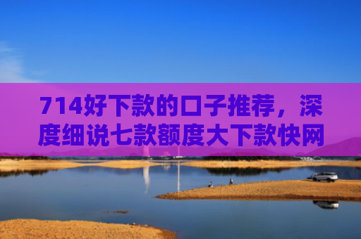 714好下款的口子推荐，深度细说七款额度大下款快网贷口子