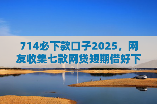 714必下款口子2025，网友收集七款网贷短期借好下款的口子