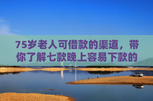 75岁老人可借款的渠道，带你了解七款晚上容易下款的网贷口子
