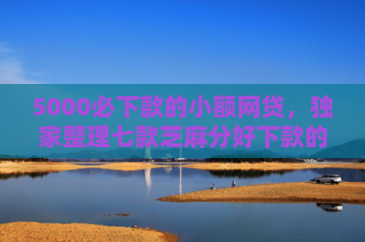 5000必下款的小额网贷，独家整理七款芝麻分好下款的网贷口子