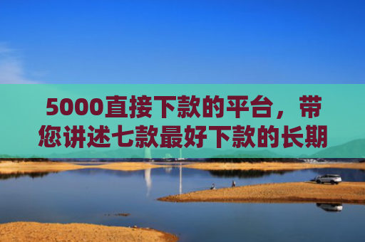 5000直接下款的平台，带您讲述七款最好下款的长期网贷口子