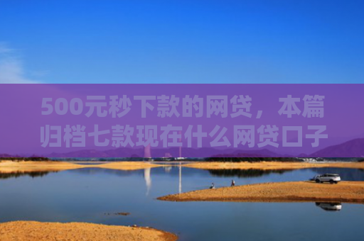 500元秒下款的网贷，本篇归档七款现在什么网贷口子好下款