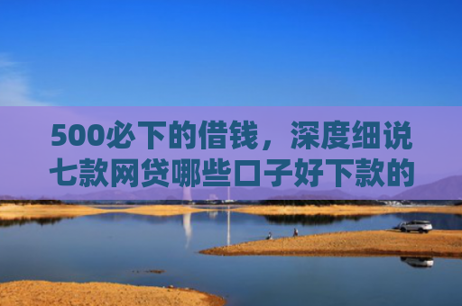 500必下的借钱，深度细说七款网贷哪些口子好下款的