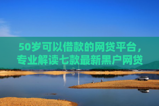 50岁可以借款的网贷平台，专业解读七款最新黑户网贷必下款口子