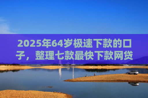 2025年64岁极速下款的口子，整理七款最快下款网贷口子