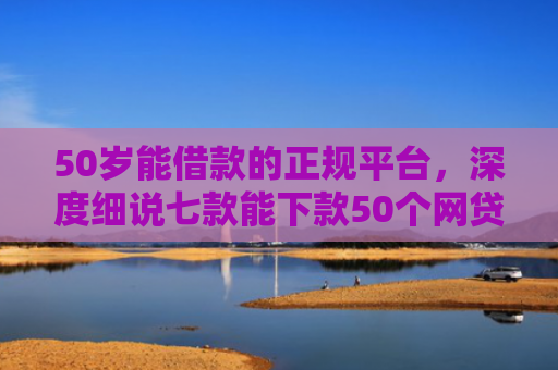 50岁能借款的正规平台，深度细说七款能下款50个网贷口子