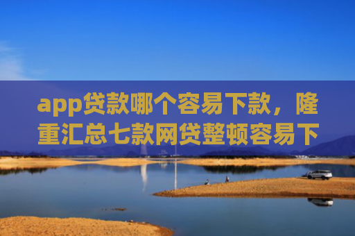app贷款哪个容易下款，隆重汇总七款网贷整顿容易下款的口子
