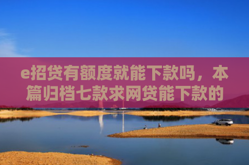 e招贷有额度就能下款吗，本篇归档七款求网贷能下款的口子
