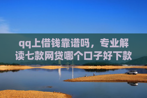 qq上借钱靠谱吗，专业解读七款网贷哪个口子好下款快
