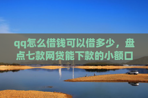 qq怎么借钱可以借多少，盘点七款网贷能下款的小额口子