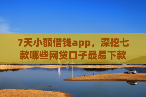 7天小额借钱app，深挖七款哪些网贷口子最易下款