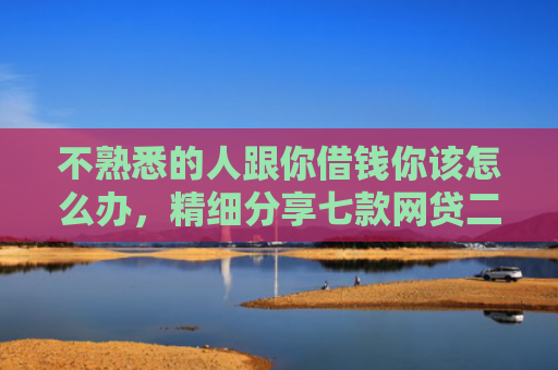 不熟悉的人跟你借钱你该怎么办，精细分享七款网贷二千秒下款的口子