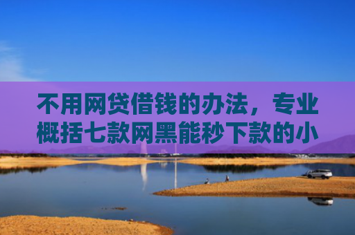 不用网贷借钱的办法，专业概括七款网黑能秒下款的小贷口子