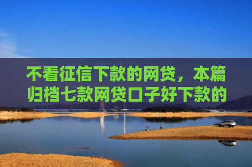 不看征信下款的网贷，本篇归档七款网贷口子好下款的平台有哪些