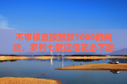 不审核直接放款1000的网贷，罗列七款征信花必下款的网贷口子