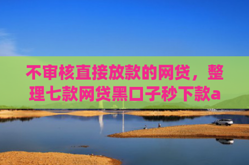 不审核直接放款的网贷，整理七款网贷黑口子秒下款app有哪些