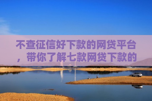 不查征信好下款的网贷平台，带你了解七款网贷下款的口子是真的吗