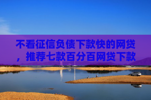 不看征信负债下款快的网贷，推荐七款百分百网贷下款口子