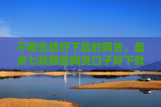 不看负债好下款的网贷，盘点七款那些网贷口子好下款一些