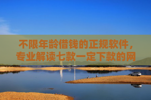 不限年龄借钱的正规软件，专业解读七款一定下款的网贷口子苹果