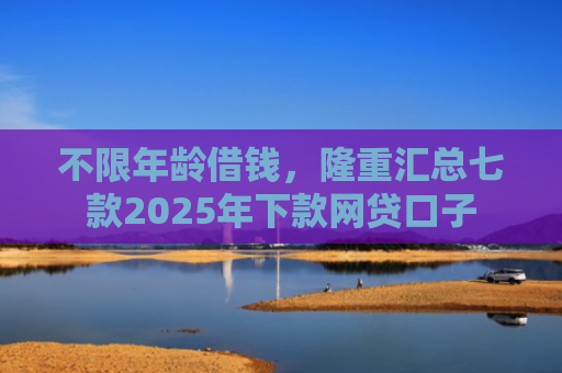 不限年龄借钱，隆重汇总七款2025年下款网贷口子