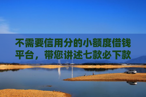 不需要信用分的小额度借钱平台，带您讲述七款必下款的网贷口子加微信
