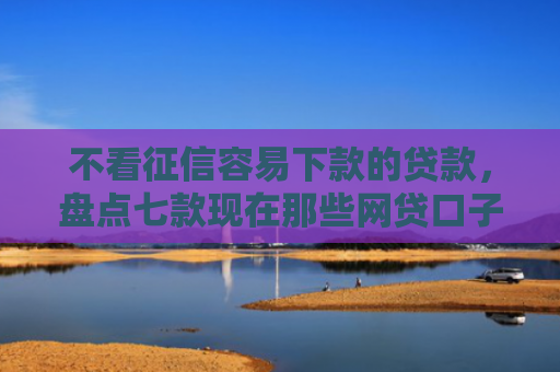 不看征信容易下款的贷款，盘点七款现在那些网贷口子好下款