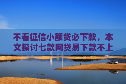 不看征信小额贷必下款，本文探讨七款网贷易下款不上征信口子