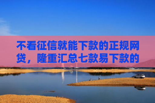 不看征信就能下款的正规网贷，隆重汇总七款易下款的网贷大放水口子
