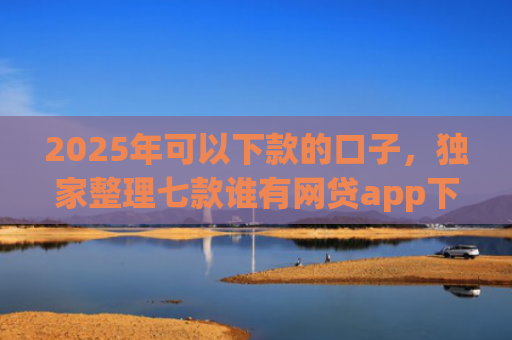 2025年可以下款的口子，独家整理七款谁有网贷app下款口子