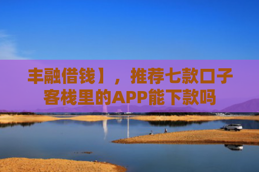 丰融借钱】，推荐七款口子客栈里的APP能下款吗