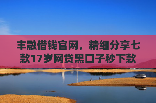 丰融借钱官网，精细分享七款17岁网贷黑口子秒下款app