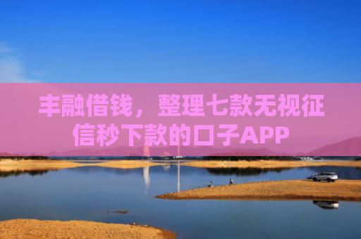 丰融借钱，整理七款无视征信秒下款的口子APP