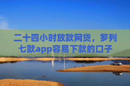 二十四小时放款网贷，罗列七款app容易下款的口子