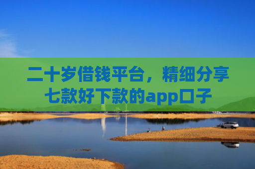 二十岁借钱平台，精细分享七款好下款的app口子