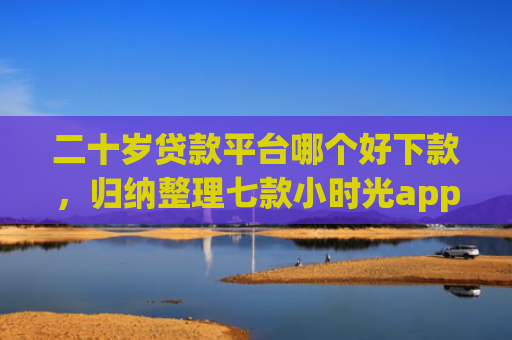 二十岁贷款平台哪个好下款，归纳整理七款小时光app下款口子
