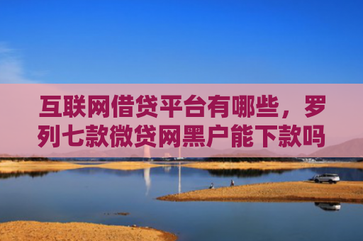 互联网借贷平台有哪些，罗列七款微贷网黑户能下款吗