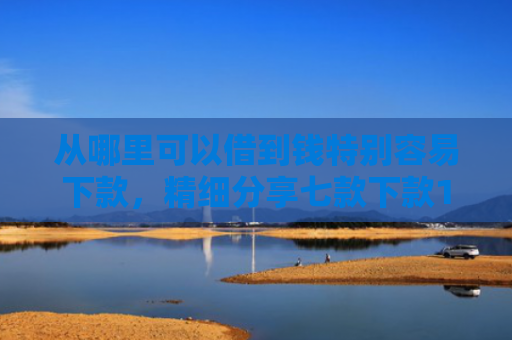 从哪里可以借到钱特别容易下款，精细分享七款下款1000的贷款口子