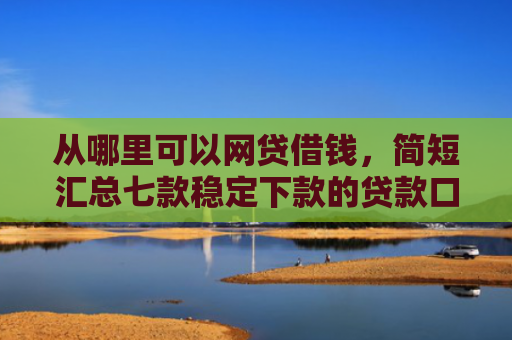 从哪里可以网贷借钱，简短汇总七款稳定下款的贷款口子